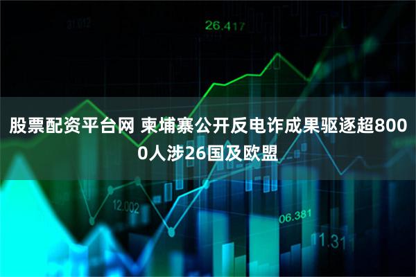 股票配资平台网 柬埔寨公开反电诈成果驱逐超8000人涉26国及欧盟