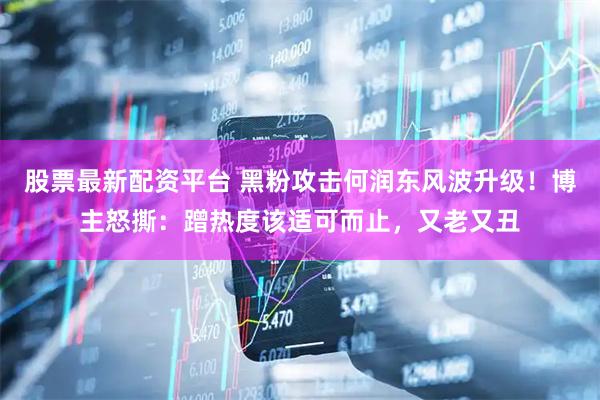股票最新配资平台 黑粉攻击何润东风波升级！博主怒撕：蹭热度该适可而止，又老又丑