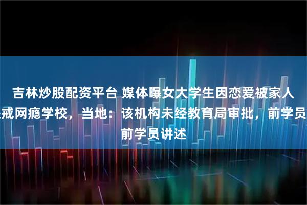 吉林炒股配资平台 媒体曝女大学生因恋爱被家人骗进戒网瘾学校，当地：该机构未经教育局审批，前学员讲述