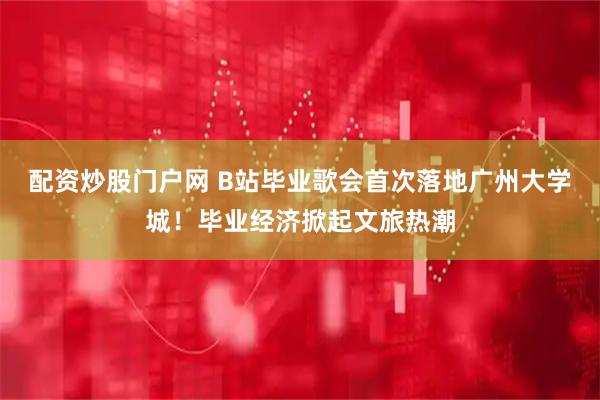 配资炒股门户网 B站毕业歌会首次落地广州大学城！毕业经济掀起文旅热潮