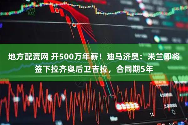 地方配资网 开500万年薪！迪马济奥：米兰即将签下拉齐奥后卫吉拉，合同期5年